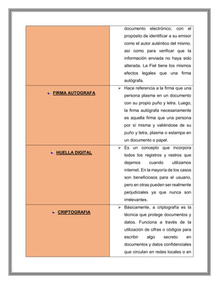 documento electrónico, con el
propósito de identificar a su emisor
como el autor auténtico del mismo,
así como para verificar que la
información enviada no haya sido
alterada. La Fiel tiene los mismos
efectos legales que una firma
autógrafa.
FIRMA AUTOGRAFA
 Hace referencia a la firma que una
persona plasma en un documento
con su propio puño y letra. Luego,
la firma autógrafa necesariamente
es aquella firma que una persona
por sí misma y valiéndose de su
puño y letra, plasma o estampa en
un documento o papel.
HUELLA DIGITAL
 Es un concepto que incorpora
todos los registros y rastros que
dejamos cuando utilizamos
internet. En la mayoría de los casos
son beneficiosos para el usuario,
pero en otras pueden ser realmente
perjudiciales ya que nunca son
irrelevantes.
CRIPTOGRAFIA
 Básicamente, a criptografía es la
técnica que protege documentos y
datos. Funciona a través de la
utilización de cifras o códigos para
escribir algo secreto en
documentos y datos confidenciales
que circulan en redes locales o en
 