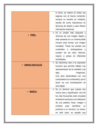 lo tanto, se replica en todas sus
páginas con el mismo contenido,
aunque su tamaño es modesto,
resulta de suma importancia en
términos de diseño y para ofrecer
información adicional.
PIXEL
 Es la unidad más pequeña y
diminuta de una imagen digital y
está presente en un inmensurable
número para formar una imagen
completa. Todos los píxeles son
cuadrados o rectangulares y
pueden ser de color, blancos,
negros o grises en diferentes
tonalidades.
OBRAS DIGITALES
 Se denomina arte a la expresión
humana que permite reflejar una
representación de la realidad o de
algo imaginario.
Una obra desarrollada con una
computadora (un ordenador), por lo
tanto, es una manifestación de
arte digital.
MARCA
 Es un término que cuenta con
varios usos y significados. Uno de
los más frecuentes está vinculado
al derecho exclusivo a la utilización
de una palabra, frase, imagen o
símbolo para identificar un
producto o un servicio. La marca,
en este caso, es aquello que
 