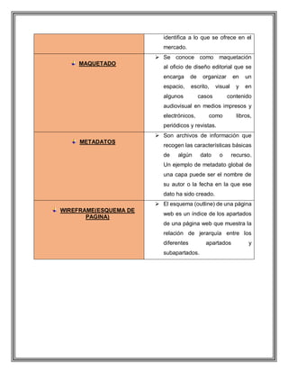 identifica a lo que se ofrece en el
mercado.
MAQUETADO
 Se conoce como maquetación
al oficio de diseño editorial que se
encarga de organizar en un
espacio, escrito, visual y en
algunos casos contenido
audiovisual en medios impresos y
electrónicos, como libros,
periódicos y revistas.
METADATOS
 Son archivos de información que
recogen las características básicas
de algún dato o recurso.
Un ejemplo de metadato global de
una capa puede ser el nombre de
su autor o la fecha en la que ese
dato ha sido creado.
WIREFRAME(ESQUEMA DE
PAGINA)
 El esquema (outline) de una página
web es un índice de los apartados
de una página web que muestra la
relación de jerarquía entre los
diferentes apartados y
subapartados.
 