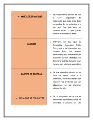AVISOS DE PRIVACIDAD
 Es un documento a través del cual
te haces responsable del
tratamiento que darás a los datos
personales de los visitantes a tu
sitio web. Con este aviso tus
usuarios saben lo que pueden
esperar al enviarte sus datos.
CAPTCHA
 CAPTCHA son las siglas de
Completely Automated Public
Turing test to tell Computers and
Humans Apart. Son pruebas
desafío-respuesta controladas por
máquinas que son utilizadas para
determinar cuándo el usuario es un
humano o un programa automático.
CARRITO DE COMPRAS
 Es una aplicación utilizada en los
sitios de ventas online o e-
commerce, donde los clientes van
cargando los productos que van
adquiriendo en las diferentes
páginas del sitio.
CATALOGO DE PRODUCTOS
 Es un documento en el que se
encuentran organizados todos los
productos o servicios de una
 