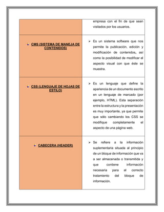 empresa con el fin de que sean
visitados por los usuarios.
CMS (SISTEMA DE MANEJA DE
CONTENIDOS)
 Es un sistema software que nos
permite la publicación, edición y
modificación de contenidos, así
como la posibilidad de modificar el
aspecto visual con que éste se
muestra.
CSS (LENGUAJE DE HOJAS DE
ESTILO)
 Es un lenguaje que define la
apariencia de un documento escrito
en un lenguaje de marcado (por
ejemplo, HTML). Esta separación
entre la estructura y la presentación
es muy importante, ya que permite
que sólo cambiando los CSS se
modifique completamente el
aspecto de una página web.
CABECERA (HEADER)
 Se refiere a la información
suplementaria situada al principio
de un bloque de información que va
a ser almacenada o transmitida y
que contiene información
necesaria para el correcto
tratamiento del bloque de
información.
 