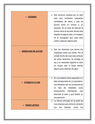 COOKIES
 Son archivos creados por un sitio
web que contienen pequeñas
cantidades de datos y que se
envían entre un emisor y un
receptor. En el caso de Internet el
emisor sería el servidor donde está
alojada la página web y el receptor
es el navegador que usas para
visitar cualquier página web.
DERECHOS DE AUTOR
 Son los derechos que tienen los
creadores sobre sus obras. Por el
simple hecho de crear eres el titular
de estos derechos, te protege la
ley y no necesitas registrar tu obra
en ningún sitio ni hacer trámite
alguno para disfrutar de ellos.
ETIQUETA O TAG
 Es una palabra clave asignada a un
dato almacenado en un repositorio.
Las etiquetas son en consecuencia
un tipo de metadato, pues
proporcionan información que
describe el dato y que facilita su
recuperación
FRONT OFFICE
 La oficina principal es la parte de
una empresa que entra en contacto
con los clientes, como los
 