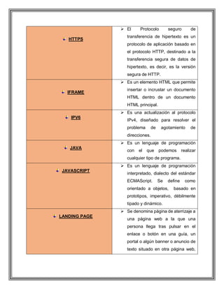 HTTPS
 El Protocolo seguro de
transferencia de hipertexto es un
protocolo de aplicación basado en
el protocolo HTTP, destinado a la
transferencia segura de datos de
hipertexto, es decir, es la versión
segura de HTTP.
IFRAME
 Es un elemento HTML que permite
insertar o incrustar un documento
HTML dentro de un documento
HTML principal.
IPV6
 Es una actualización al protocolo
IPv4, diseñado para resolver el
problema de agotamiento de
direcciones.
JAVA
 Es un lenguaje de programación
con el que podemos realizar
cualquier tipo de programa.
JAVASCRIPT
 Es un lenguaje de programación
interpretado, dialecto del estándar
ECMAScript. Se define como
orientado a objetos, basado en
prototipos, imperativo, débilmente
tipado y dinámico.
LANDING PAGE
 Se denomina página de aterrizaje a
una página web a la que una
persona llega tras pulsar en el
enlace o botón en una guía, un
portal o algún banner o anuncio de
texto situado en otra página web,
 
