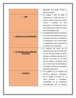 aplicación, red social, E-mail o
portal de internet.
LINK
 Un enlace o link es texto o
imágenes en un sitio web que un
usuario puede pinchar para tener
acceso o conectar con otro
documento. Los enlaces son como
la tecnología que conecta dos sitios
web o dos páginas web.
LICENCIAS O AUTORIZACION
 La autorización, licencia o permiso,
es un acto administrativo por el cual
se levanta o remueve un obstáculo
o impedimento que la norma legal
ha establecido para el ejercicio de
un derecho de un particular.
LEY FEDERAL DEL DERECHO
DE AUTOR
 El derecho de autor es el
reconocimiento que hace el Estado
en favor de todo creador de obras
literarias y artísticas previstas en el
artículo 13 de esta Ley, en virtud
del cual otorga su protección para
que el autor goce de prerrogativas
y privilegios exclusivos de carácter
personal y patrimonial.
PATENTE
 Una patente es un conjunto de
derechos exclusivos concedidos
por un Estado al inventor de un
nuevo producto o tecnología,
susceptibles de ser explotados
comercialmente por un período
 