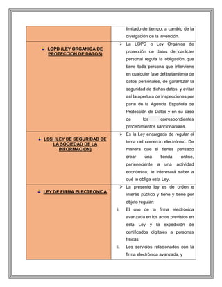 limitado de tiempo, a cambio de la
divulgación de la invención.
LOPD (LEY ORGANICA DE
PROTECCION DE DATOS)
 La LOPD o Ley Orgánica de
protección de datos de carácter
personal regula la obligación que
tiene toda persona que interviene
en cualquier fase del tratamiento de
datos personales, de garantizar la
seguridad de dichos datos, y evitar
así la apertura de inspecciones por
parte de la Agencia Española de
Protección de Datos y en su caso
de los correspondientes
procedimientos sancionadores.
LSSI (LEY DE SEGURIDAD DE
LA SOCIEDAD DE LA
INFORMACION)
 Es la Ley encargada de regular el
tema del comercio electrónico. De
manera que si tienes pensado
crear una tienda online,
perteneciente a una actividad
económica, te interesará saber a
qué te obliga esta Ley.
LEY DE FIRMA ELECTRONICA
 La presente ley es de orden e
interés público y tiene y tiene por
objeto regular:
i. El uso de la firma electrónica
avanzada en los actos previstos en
esta Ley y la expedición de
certificados digitales a personas
físicas;
ii. Los servicios relacionados con la
firma electrónica avanzada, y
 