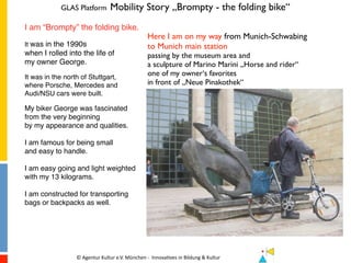 GLAS Platform Mobility Story „Brompty - the folding bike“
©	
  Agentur	
  Kultur	
  e.V.	
  München	
  -­‐	
  	
  Innova7ves	
  in	
  Bildung	
  &	
  Kultur	
   	
   	
  	
  	
  	
  	
  	
  	
  	
  	
  	
  	
  	
  
I am “Brompty” the folding bike.
It was in the 1990s
when I rolled into the life of
my owner George.
It was in the north of Stuttgart,
where Porsche, Mercedes and
Audi/NSU cars were built.
My biker George was fascinated
from the very beginning
by my appearance and qualities.
I am famous for being small
and easy to handle.
I am easy going and light weighted
with my 13 kilograms.
I am constructed for transporting
bags or backpacks as well.
Here I am on my way from Munich-Schwabing
to Munich main station
passing by the museum area and
a sculpture of Marino Marini „Horse and rider“
one of my owner‘s favorites
in front of „Neue Pinakothek“
 