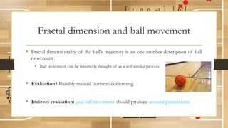 Fractal dimension and ball movement
• Fractal dimensionality of the ball’s trajectory is an one number description of ball
movement
• Ball movement can be intuitively thought of as a self-similar process
• Evaluation? Possibly manual but time-consuming
• Indirect evaluation: good ball movement should produce successful possessions
 