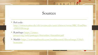 Sources
• Perl code:
http://www.cs.cmu.edu/afs/cs.cmu.edu/user/christos/www/SRC/FracDim
-20001026.tar.gz
• R package: https://cran.r-
project.org/web/packages/fractaldim/fractaldim.pdf
• Matlab: https://www.mathworks.com/matlabcentral/fileexchange/13063-
boxcount
 