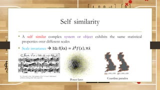 Self similarity
• A self similar complex system or object exhibits the same statistical
properties over different scales
• Scale invariance à ∃Δ: f λx = 𝜆) 𝑓 𝑥 , ∀𝜆
Power laws
K. J. Hsu and A. Hsu, “Self-similarity of the “1/f noise” called music”,
in PNAS, vol 88, pp 3507-3509, April 1991
Coastline paradox
 