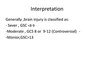 Interpretation
Generally ,brain injury is classified as:
- Sever , GSC <8-9
-
-Moderate , GCS 8 or 9-12 (Controversial)
Monior,GSC>13
-
 