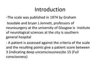 Introduction
-The scale was published in 1974 by Graham
teasdale and bryan J.Jennett, professors of
neurosurgery at the university of Glasgow is institute
of neurological sciences at the city is southern
general hospital
- A patient is assessed against the criteria of the scale
and the resulting points give a patient score between
3 (indicating deep unconsciousness)to 15 (Full
consciosness)
 