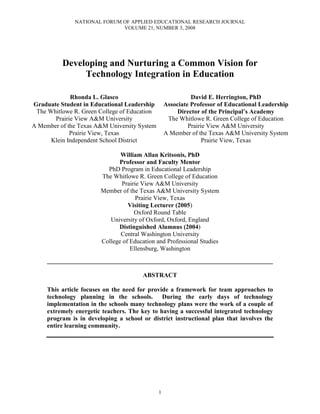 NATIONAL FORUM OF APPLIED EDUCATIONAL RESEARCH JOURNAL
VOLUME 21, NUMBER 3, 2008
1
Developing and Nurturing a Common Vision for
Technology Integration in Education
Rhonda L. Glasco
Graduate Student in Educational Leadership
The Whitlowe R. Green College of Education
Prairie View A&M University
A Member of the Texas A&M University System
Prairie View, Texas
Klein Independent School District
David E. Herrington, PhD
Associate Professor of Educational Leadership
Director of the Principal’s Academy
The Whitlowe R. Green College of Education
Prairie View A&M University
A Member of the Texas A&M University System
Prairie View, Texas
William Allan Kritsonis, PhD
Professor and Faculty Mentor
PhD Program in Educational Leadership
The Whitlowe R. Green College of Education
Prairie View A&M University
Member of the Texas A&M University System
Prairie View, Texas
Visiting Lecturer (2005)
Oxford Round Table
University of Oxford, Oxford, England
Distinguished Alumnus (2004)
Central Washington University
College of Education and Professional Studies
Ellensburg, Washington
________________________________________________________________________
ABSTRACT
This article focuses on the need for provide a framework for team approaches to
technology planning in the schools. During the early days of technology
implementation in the schools many technology plans were the work of a couple of
extremely energetic teachers. The key to having a successful integrated technology
program is in developing a school or district instructional plan that involves the
entire learning community.
 