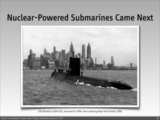 Nuclear-Powered Submarines Came Next




                                            USS Nautilus (SSN-571), launched in 1954, here entering New York Harbor, 1958

Science on Saturday, Princeton Plasma Physics Laboratory, January 21, 2012                                                  10
 