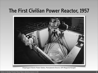 The First Civilian Power Reactor, 1957




                                          Shippingport Atomic Power Station, Pennsylvania (Source: LIFE Magazine/Google)

Science on Saturday, Princeton Plasma Physics Laboratory, January 21, 2012                                                 11
 