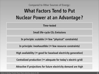 Compared to Other Sources of Energy:

                                What Factors Tend to Put
                             Nuclear Power at an Advantage?
                                                                             Time-tested

                                                               Small life-cycle CO2 Emissions

                                       In principle: scalable () few “physical” constraints)

                                    In principle: inexhaustible () few resource constraints)

                              High availability () good for baseload electricity generation)

                              Centralized production () adequate for today’s electric grid)

                             Attractive if projections for future electricity demand are high

Science on Saturday, Princeton Plasma Physics Laboratory, January 21, 2012                      22
 
