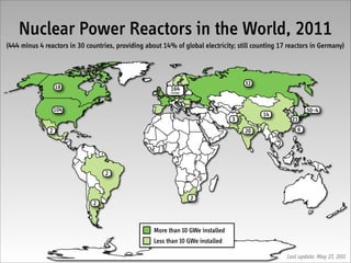 Nuclear Power Reactors in the World, 2011
(444 minus 4 reactors in 30 countries, providing about 14% of global electricity; still counting 17 reactors in Germany)



                                                                                     32
                   18                                     164
                                                          Europe




                   104                                                                                     50–4
                                                                                           14
                                                                                 3                   21
               2                                                                     20                6




                                   2



                                                                   2
                              2



                                                    More than 10 GWe installed
                                                    Less than 10 GWe installed

                                                                                                   Last update: May 27, 2011
 