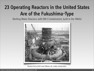 23 Operating Reactors in the United States
              Are of the Fukushima-Type
                        (Boiling Water Reactors with MK-I Containment, built in the 1960s)




                                                      Browns Ferry Unit I near Athens, AL, under construction
Science on Saturday, Princeton Plasma Physics Laboratory, January 21, 2012                                      28
 