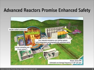 Advanced Reactors Promise Enhanced Safety


                 Double-walled containment




                                                                            Four separate emergency core cooling systems
                                                                       (with independent and geographically separated trains)


                             Corium spreading area
                                (“core catcher”)




                                                                                                                           Shown: Areva EPR
                                                                                             Estimated core damage frequency: 6 x 10-7 per year


Science on Saturday, Princeton Plasma Physics Laboratory, January 21, 2012                                                                        32
 