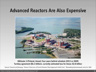 Advanced Reactors Are Also Expensive




                              Olkiluoto 3 (Finland, Areva): Four years behind schedule (2013 vs 2009)
                          Turnkey agreement ($4.3 billion), currently estimated loss for Areva: $3.8 billion
        Source: Francois de Beaupuy, “Areva’s Overruns at Finnish Nuclear Plant Approach Initial Cost,” Bloomberg Businessweek, June 24, 2010

Science on Saturday, Princeton Plasma Physics Laboratory, January 21, 2012                                                                      33
 