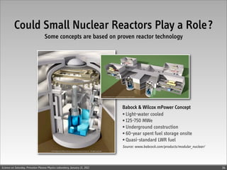Could Small Nuclear Reactors Play a Role?
                                    Some concepts are based on proven reactor technology




                                                                             Babock & Wilcox mPower Concept
                                                                             • Light-water cooled
                                                                             • 125-750 MWe
                                                                             • Underground construction
                                                                             • 60-year spent fuel storage onsite
                                                                             • Quasi-standard LWR fuel
                                                                             Source: www.babcock.com/products/modular_nuclear/




Science on Saturday, Princeton Plasma Physics Laboratory, January 21, 2012                                                       34
 