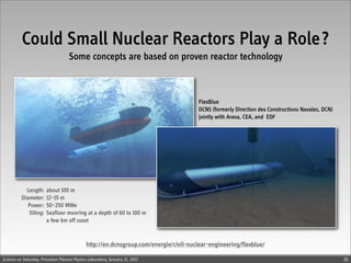 Could Small Nuclear Reactors Play a Role?
                                    Some concepts are based on proven reactor technology



                                                                                       FlexBlue
                                                                                       DCNS (formerly Direction des Constructions Navales, DCN)
                                                                                       jointly with Areva, CEA, and EDF




            Length:     about 100 m
          Diameter:     12–15 m
             Power:     50–250 MWe
             Siting:    Seafloor mooring at a depth of 60 to 100 m
                        a few km off coast


                                             http://en.dcnsgroup.com/energie/civil-nuclear-engineering/flexblue/

Science on Saturday, Princeton Plasma Physics Laboratory, January 21, 2012                                                                        35
 