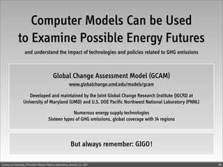 Computer Models Can be Used
              to Examine Possible Energy Futures
                   and understand the impact of technologies and policies related to GHG emissions



                                            Global Change Assessment Model (GCAM)
                                                          www.globalchange.umd.edu/models/gcam

                     Developed and maintained by the Joint Global Change Research Institute (JGCRI) at
                  University of Maryland (UMD) and U.S. DOE Pacific Northwest National Laboratory (PNNL)

                                                     Numerous energy supply technologies
                                        Sixteen types of GHG emissions, global coverage with 14 regions



                                                           But always remember: GIGO !

Science on Saturday, Princeton Plasma Physics Laboratory, January 21, 2012                                 38
 