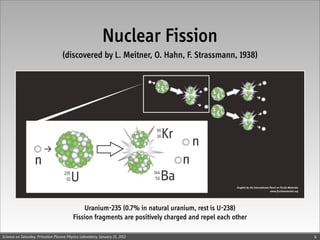 Nuclear Fission
                                    (discovered by L. Meitner, O. Hahn, F. Strassmann, 1938)




                                              Uranium-235 (0.7% in natural uranium, rest is U-238)
                                          Fission fragments are positively charged and repel each other

Science on Saturday, Princeton Plasma Physics Laboratory, January 21, 2012                                4
 