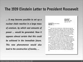The 1939 Einstein Letter to President Roosevelt

            ... It may become possible to set up a
            nuclear chain reaction in a large mass
            of uranium, by which vast amounts of
            power ... would be generated. Now it
            appears almost certain that this could
            be achieved in the immediate future.
            This new phenomenon would also
            lead to the construction of bombs, ...



Science on Saturday, Princeton Plasma Physics Laboratory, January 21, 2012   5
 