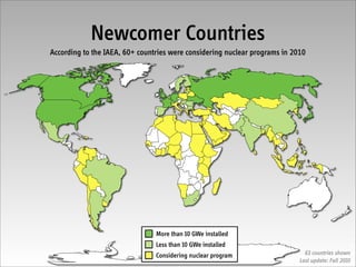 Newcomer Countries
According to the IAEA, 60+ countries were considering nuclear programs in 2010




                                More than 10 GWe installed
                                Less than 10 GWe installed
                                Considering nuclear program                   63 countries shown
                                                                            Last update: Fall 2010
 