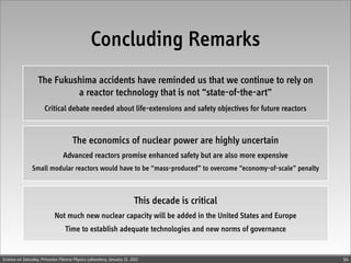 Concluding Remarks
                   The Fukushima accidents have reminded us that we continue to rely on
                            a reactor technology that is not “state-of-the-art”
                       Critical debate needed about life-extensions and safety objectives for future reactors


                                      The economics of nuclear power are highly uncertain
                                 Advanced reactors promise enhanced safety but are also more expensive
                Small modular reactors would have to be “mass-produced” to overcome “economy-of-scale” penalty



                                                                       This decade is critical
                            Not much new nuclear capacity will be added in the United States and Europe
                                  Time to establish adequate technologies and new norms of governance


Science on Saturday, Princeton Plasma Physics Laboratory, January 21, 2012                                       54
 