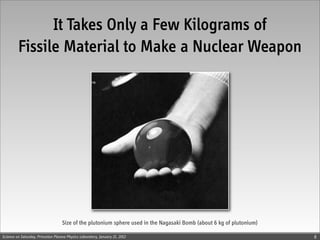 It Takes Only a Few Kilograms of
         Fissile Material to Make a Nuclear Weapon




                                   Size of the plutonium sphere used in the Nagasaki Bomb (about 6 kg of plutonium)

Science on Saturday, Princeton Plasma Physics Laboratory, January 21, 2012                                            8
 
