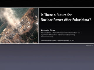 Is There a Future for
Nuclear Power After Fukushima?

Alexander Glaser
Woodrow Wilson School of Public and International Affairs and
Department of Mechanical and Aerospace Engineering
Princeton University

Princeton Plasma Physics Laboratory, January 21, 2012


                                                                Revision 6
 