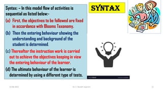 SYNTAX
Syntax: – In this model flow of activities is
sequential as listed below:-
(a) First, the objectives to be followed are fixed
in accordance with Blooms Taxonomy.
(b) Then the entering behaviour showing the
understanding and background of the
student is determined.
(c) Thereafter the instruction work is carried
out to achieve the objectives keeping in view
the entering behaviour of the learner.
(d) The ultimate behaviour of the learner is
determined by using a different type of tests.
14-06-2022 Dr. C. Beulah Jayarani 11
 
