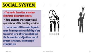 SOCIAL SYSTEM
The model describes a teacher
dominated classroom climate.
Here students are receptive and
appreciative of the teaching activities.
The success of this model depends
upon the competency and ability of the
teacher in term of various skills like
the formulation of objectives, use of
proper strategies, techniques of
evolution etc.
14-06-2022 Dr. C. Beulah Jayarani 12
 