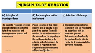 (a) Principles of
interdependence
(b) The principle of active
involvement
(c) Principles of follow up
The student’s responses are to be
understood and dealt within the
light of the interaction and
interdependence, process and
assessments
Proper execution of this model
requires a lot of activity on the
part of the teacher. The model
requires the active involvement of
the teacher from the beginning to
the end. Understanding of the
potential and deficiencies of the
students is required at every
stage of the teacher in order to
achieve the objectives
An assessment is made after
teaching. In case the results are
not accordance with set
objectives, gaps and
deficiencies are found out by
the teacher. Then he tries to
rectify the drawbacks by taking
corrective measures.
Principles of reaction
14-06-2022 Dr. C. Beulah Jayarani 13
 
