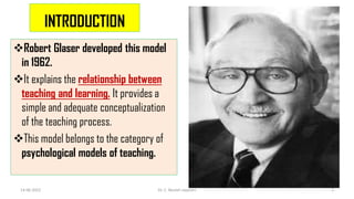 INTRODUCTION
Robert Glaser developed this model
in 1962.
It explains the relationship between
teaching and learning. It provides a
simple and adequate conceptualization
of the teaching process.
This model belongs to the category of
psychological models of teaching.
14-06-2022 Dr. C. Beulah Jayarani 2
 