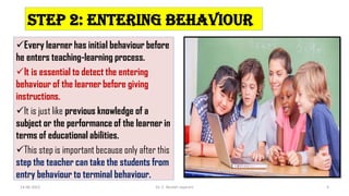 Step 2: Entering behaviour
Every learner has initial behaviour before
he enters teaching-learning process.
It is essential to detect the entering
behaviour of the learner before giving
instructions.
It is just like previous knowledge of a
subject or the performance of the learner in
terms of educational abilities.
This step is important because only after this
step the teacher can take the students from
entry behaviour to terminal behaviour.
14-06-2022 Dr. C. Beulah Jayarani 6
 