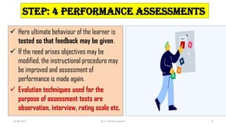Step: 4 Performance assessments
 Here ultimate behaviour of the learner is
tested so that feedback may be given.
 If the need arises objectives may be
modified, the instructional procedure may
be improved and assessment of
performance is made again.
 Evolution techniques used for the
purpose of assessment tests are
observation, interview, rating scale etc.
14-06-2022 Dr. C. Beulah Jayarani 8
 