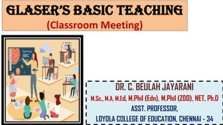 Glaser’s Basic TeachinG
(Classroom Meeting)
DR. C. BEULAH JAYARANI
M.Sc., M.A, M.Ed, M.Phil (Edn), M.Phil (ZOO), NET, Ph.D
ASST. PROFESSOR,
LOYOLA COLLEGE OF EDUCATION, CHENNAI - 34
14-06-2022 Dr. C. Beulah Jayarani 1
 