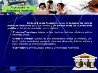 Asesoramiento Económico-financiero                                  Giménez & López Asesores  se ocupa de  conseguir los mejores productos financieros  para sus clientes y de  tramitar todas las subvenciones posibles  en función de su actividad y circunstancias:  Productos Financieros : leasing, renting, hipotecas, factoring, préstamos, pólizas de crédito, avales.  Ahorro e Inversión : cuentas de alta remuneración, fondos de inversión, unit-linked, fondos inmobiliarios, planes de pensiones, planes de jubilación, valores y bolsa, productos de inversión especializados.  Subvenciones : Unión Europea, Estado y Comunidades Autónomas    G L & ASESORES 
