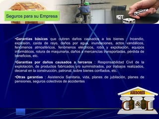 Seguros para su Empresa Garantías básicas  que cubren daños causados a los bienes : Incendio, explosión, caída de rayo, daños por agua, inundaciones, actos vandálicos, fenómenos atmosféricos, fenómenos eléctricos, robo y expoliación, equipos informáticos, rotura de maquinaria, daños a mercancías transportadas, pérdida de beneficios, etc.  Garantías por daños causados a terceros  : Responsabilidad Civil de la explotación, de productos fabricados y/o suministrados, por trabajos realizados, decenal en la construcción, patronal, sobre bienes confiados, etc.  Otras garantías  : Asistencia Sanitaria, vida, planes de jubilación, planes de pensiones, seguros colectivos de accidentes G L & ASESORES 