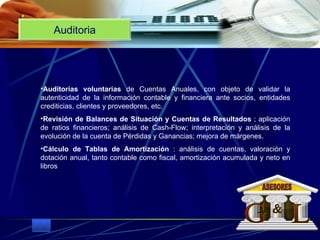 Auditoria Auditorías voluntarias  de Cuentas Anuales, con objeto de validar la autenticidad de la información contable y financiera ante socios, entidades crediticias, clientes y proveedores, etc.  Revisión de Balances de Situación y Cuentas de Resultados  ; aplicación de ratios financieros; análisis de Cash-Flow; interpretación y análisis de la evolución de la cuenta de Pérdidas y Ganancias; mejora de márgenes.  Cálculo de Tablas de Amortización  : análisis de cuentas, valoración y dotación anual, tanto contable como fiscal, amortización acumulada y neto en libros G L & ASESORES 