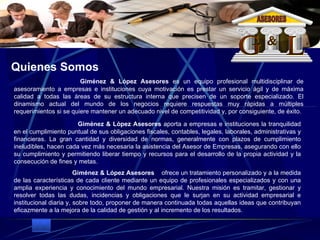 Giménez & López Asesores  aporta a empresas e instituciones la tranquilidad en el cumplimiento puntual de sus obligaciones fiscales, contables, legales, laborales, administrativas y financieras. La gran cantidad y diversidad de normas, generalmente con plazos de cumplimiento ineludibles, hacen cada vez más necesaria la asistencia del Asesor de Empresas, asegurando con ello su cumplimiento y permitiendo liberar tiempo y recursos para el desarrollo de la propia actividad y la consecución de fines y metas.                                 Giménez & López Asesores     ofrece un tratamiento personalizado y a la medida de las características de cada cliente mediante un equipo de profesionales especializados y con una amplia experiencia y conocimiento del mundo empresarial. Nuestra misión es tramitar, gestionar y resolver todas las dudas, incidencias y obligaciones que le surjan en su actividad empresarial e institucional diaria y, sobre todo, proponer de manera continuada todas aquellas ideas que contribuyan eficazmente a la mejora de la calidad de gestión y al incremento de los resultados.    Giménez & López Asesores  es un equipo profesional multidisciplinar de asesoramiento a empresas e instituciones cuya motivación es prestar un servicio ágil y de máxima calidad a todas las áreas de su estructura interna que precisen de un soporte especializado. El dinamismo actual del mundo de los negocios requiere respuestas muy rápidas a múltiples requerimientos si se quiere mantener un adecuado nivel de competitividad y, por consiguiente, de éxito.  Quienes Somos G L & ASESORES 