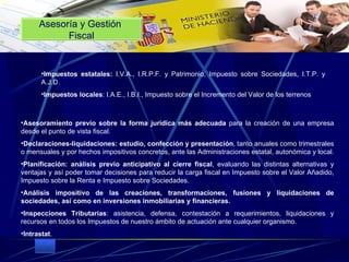 . Impuestos estatales:  I.V.A., I.R.P.F. y Patrimonio, Impuesto sobre Sociedades, I.T.P. y A.J.D.  Impuestos locales : I.A.E., I.B.I., Impuesto sobre el Incremento del Valor de   los terrenos ...  Asesoramiento previo sobre la forma jurídica más adecuada  para la creación de una empresa desde el punto de vista fiscal.  Declaraciones-liquidaciones: estudio, confección y presentación , tanto anuales como trimestrales o mensuales y por hechos impositivos concretos, ante las Administraciones estatal, autonómica y local.  Planificación: análisis previo anticipativo al cierre fiscal , evaluando las distintas alternativas y ventajas y así poder tomar decisiones para reducir la carga fiscal en Impuesto sobre el Valor Añadido, Impuesto sobre la Renta e Impuesto sobre Sociedades.  Análisis impositivo de las creaciones, transformaciones, fusiones y liquidaciones de sociedades, así como en inversiones inmobiliarias y financieras.   Inspecciones Tributarias : asistencia, defensa, contestación a requerimientos, liquidaciones y recursos en todos los Impuestos de nuestro ámbito de actuación ante cualquier organismo.  Intrastat .    Asesoría y Gestión  Fiscal 