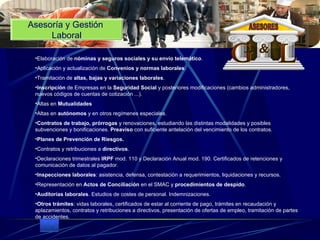 Asesoría y Gestión  Laboral Elaboración de  nóminas y seguros sociales y su envío telemático .  Aplicación y actualización de  Convenios y normas laborales .  Tramitación de  altas, bajas y variaciones laborales .  Inscripción  de Empresas en la  Seguridad Social  y posteriores modificaciones (cambios administradores, nuevos códigos de cuentas de cotización ...).  Altas en  Mutualidades   Altas en  autónomos  y en otros regímenes especiales.  Contratos de trabajo, prórrogas  y renovaciones, estudiando las distintas modalidades y posibles subvenciones y bonificaciones.  Preaviso  con suficiente antelación del vencimiento de los contratos.  Planes de Prevención de Riesgos.   Contratos y retribuciones a  directivos .  Declaraciones trimestrales  IRPF  mod. 110 y Declaración Anual mod. 190. Certificados de retenciones y comunicación de datos al pagador.  Inspecciones laborales : asistencia, defensa, contestación a requerimientos, liquidaciones y recursos.  Representación en  Actos de Conciliación  en el SMAC y  procedimientos de despido .  Auditorías laborales . Estudios de costes de personal. Indemnizaciones.  Otros trámites : vidas laborales, certificados de estar al corriente de pago, trámites en recaudación y aplazamientos, contratos y retribuciones a directivos, presentación de ofertas de empleo, tramitación de partes de accidentes.  G L & ASESORES 