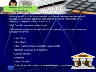 Asesoría y Gestión  Contabilidad Análisis, estudios e interpretaciones del resultado de la empresa en tiempo real, tomando las decisiones oportunas para obtener el máximo rendimiento en su negocio y conseguir el máximo ahorro fiscal.  Plan Contable vigente en cada momento.  Partiendo de su documentación ( facturas de ingresos y gastos y movimientos de Bancos) obtenemos:  Libro Diario.  Libro Mayor.  Libro Registro de IVA ( soportado y repercutido).  Balances y Cuentas de Resultados.  Cuentas anuales.  Memorias.  Libros Oficiales.  Cualquier otro documento contable de obligado cumplimiento G L & ASESORES 