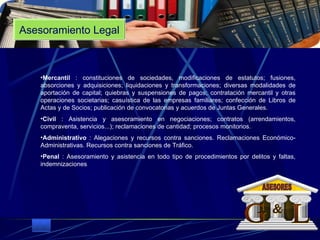 Asesoramiento Legal Mercantil  : constituciones de sociedades, modificaciones de estatutos; fusiones, absorciones y adquisiciones; liquidaciones y transformaciones; diversas modalidades de aportación de capital; quiebras y suspensiones de pagos; contratación mercantil y otras operaciones societarias; casuística de las empresas familiares; confección de Libros de Actas y de Socios; publicación de convocatorias y acuerdos de Juntas Generales.  Civil  : Asistencia y asesoramiento en negociaciones; contratos (arrendamientos, compraventa, servicios...); reclamaciones de cantidad; procesos monitorios.  Administrativo  : Alegaciones y recursos contra sanciones. Reclamaciones Económico-Administrativas. Recursos contra sanciones de Tráfico.  Penal  : Asesoramiento y asistencia en todo tipo de procedimientos por delitos y faltas, indemnizaciones .  G L & ASESORES 