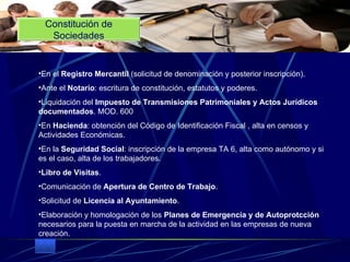 En el  Registro Mercantil  (solicitud de denominación y posterior inscripción).  Ante el  Notario : escritura de constitución, estatutos y poderes.  Liquidación del  Impuesto de Transmisiones Patrimoniales y Actos Jurídicos documentados . MOD. 600  En  Hacienda : obtención del Código de Identificación Fiscal , alta en censos y Actividades Económicas.  En la  Seguridad Social : inscripción de la empresa TA 6, alta como autónomo y si es el caso, alta de los trabajadores.  Libro de Visitas .  Comunicación de  Apertura de Centro de Trabajo .  Solicitud de  Licencia al Ayuntamiento .  Elaboración y homologación de los  Planes de Emergencia y de Autoprotcción  necesarios para la puesta en marcha de la actividad en las empresas de nueva creación. Constitución de Sociedades 
