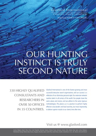 OUR HUNTING
                    INSTINCT IS TRULY
                     SECOND NATURE

          330 HIGHLY QUALIFIED                                                       Glasford International is one of the fastest growing and most
                                                                                     successful executive search organisations, and our success is a
             CONSULTANTS AND                                                         reflection of our distinctive personal style. Our extensive network
                                                                                     reaches talent in all corners of the world. Our people share the
                 RESEARCHERS IN                                                      same values and visions, and we adhere to the same rigorous

                OVER 50 OFFICES                                                      methodologies. This places us in a position to perform highly
                                                                                     effective cross-border and local searches, but most importantly,
               IN 35 COUNTRIES.                                                      to deliver superior results to our clients time after time.




                                                                                      Visit us @ www.glasford.com
             Austria, Belgium, Brazil, Chile, China, Czech Republic, Denmark, Estonia, Finland, France, Germany, Greece, India, Ireland, Italy, Japan, Latvia, Malaysia,
             Netherlands, Norway, Poland, Qatar, Russia, Singapore, Slovakia, Spain, South Africa, South Korea, Sweden, Switzerland, U.A.E., UK, Ukraine, USA and Vietnam
22 The Grapevine | March 2009
 