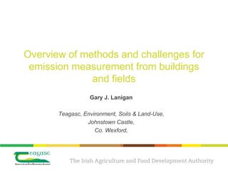 Overview of methods and challenges for
 emission measurement from buildings
              and fields
                  Gary J. Lanigan

       Teagasc, Environment, Soils & Land-Use,
                 Johnstown Castle,
                    Co. Wexford,
 